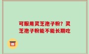 可服用灵芝孢子粉？灵芝孢子粉能不能长期吃