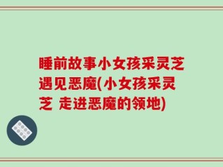睡前故事小女孩采灵芝遇见恶魔(小女孩采灵芝 走进恶魔的领地)