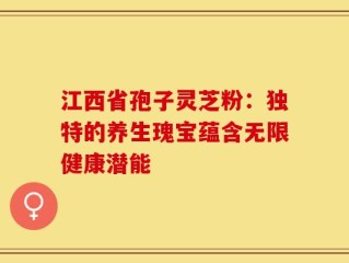 江西省孢子灵芝粉：独特的养生瑰宝蕴含无限健康潜能