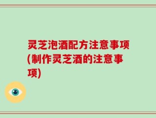 灵芝泡酒配方注意事项(制作灵芝酒的注意事项)
