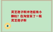 灵芝孢子粉冲泡后有小颗粒？在淘宝买了一瓶灵芝孢孑粉