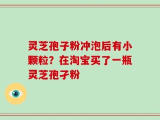 灵芝孢子粉冲泡后有小颗粒？在淘宝买了一瓶灵芝孢孑粉