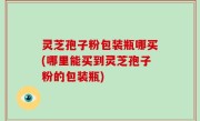 灵芝孢子粉包装瓶哪买(哪里能买到灵芝孢子粉的包装瓶)