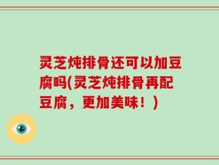 灵芝炖排骨还可以加豆腐吗(灵芝炖排骨再配豆腐，更加美味！)