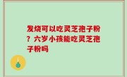 发烧可以吃灵芝孢子粉？六岁小孩能吃灵芝孢子粉吗