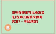 须弥在哪里可以换海灵芝(在哪儿能够交换海灵芝？- 寻找须弥)