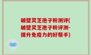 破壁灵芝孢子粉测评(破壁灵芝孢子粉评测-提升免疫力的好帮手)
