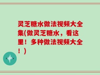 灵芝糖水做法视频大全集(做灵芝糖水，看这里！多种做法视频大全！)