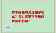 胃不好能喝灵芝孢子粉么？探讨灵芝孢子粉对胃部的影响？