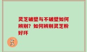 灵芝破壁与不破壁如何辨别？如何辨别灵芝粉好坏