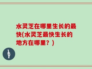 水灵芝在哪里生长的最快(水灵芝最快生长的地方在哪里？)