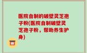 医院自制的破壁灵芝孢子粉(医院自制破壁灵芝孢子粉，帮助养生护身)