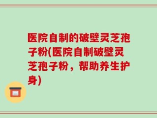 医院自制的破壁灵芝孢子粉(医院自制破壁灵芝孢子粉，帮助养生护身)