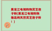 黑龙江电视购物灵芝孢子粉(黑龙江电视购物推出纯天然灵芝孢子粉！)
