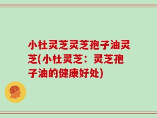 小杜灵芝灵芝孢子油灵芝(小杜灵芝：灵芝孢子油的健康好处)