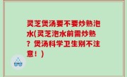 灵芝煲汤要不要炒熟泡水(灵芝泡水前需炒熟？煲汤科学卫生别不注意！)