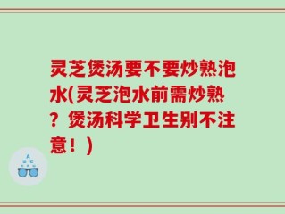 灵芝煲汤要不要炒熟泡水(灵芝泡水前需炒熟？煲汤科学卫生别不注意！)