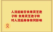 人流后能否食用灵芝孢子粉 食用灵芝孢子粉对人流后身体有何影响