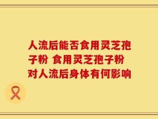 人流后能否食用灵芝孢子粉 食用灵芝孢子粉对人流后身体有何影响