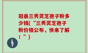 冠县三秀灵芝孢子粉多少钱(“三秀灵芝孢子粉价格公布，快来了解！”)