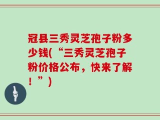 冠县三秀灵芝孢子粉多少钱(“三秀灵芝孢子粉价格公布，快来了解！”)