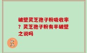 破壁灵芝孢子粉吸收率？灵芝孢子粉有半破壁之说吗
