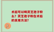 术后可以喝灵芝孢子粉么？灵芝孢子粉在术后的食用方法？