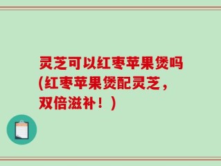 灵芝可以红枣苹果煲吗(红枣苹果煲配灵芝，双倍滋补！)