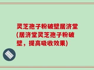 灵芝孢子粉破壁居济堂(居济堂灵芝孢子粉破壁，提高吸收效果)