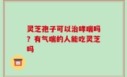 灵芝孢子可以治哮喘吗？有气喘的人能吃灵芝吗