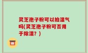 灵芝孢子粉可以拍湿气吗(灵芝孢子粉可否用于除湿？)