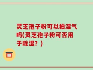 灵芝孢子粉可以拍湿气吗(灵芝孢子粉可否用于除湿？)