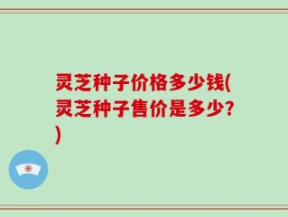 灵芝种子价格多少钱(灵芝种子售价是多少？)