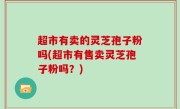 超市有卖的灵芝孢子粉吗(超市有售卖灵芝孢子粉吗？)