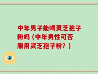 中年男子能喝灵芝孢子粉吗 (中年男性可否服用灵芝孢子粉？)