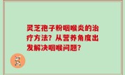 灵芝孢子粉咽喉炎的治疗方法？从营养角度出发解决咽喉问题？