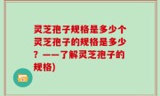 灵芝孢子规格是多少个灵芝孢子的规格是多少？——了解灵芝孢子的规格)