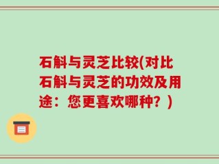 石斛与灵芝比较(对比石斛与灵芝的功效及用途：您更喜欢哪种？)