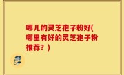 哪儿的灵芝孢子粉好(哪里有好的灵芝孢子粉推荐？)