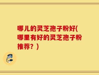 哪儿的灵芝孢子粉好(哪里有好的灵芝孢子粉推荐？)