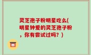 灵芝孢子粉明星吃么(明星钟爱的灵芝孢子粉，你有尝试过吗？)