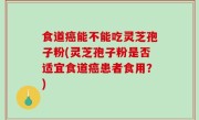 食道癌能不能吃灵芝孢子粉(灵芝孢子粉是否适宜食道癌患者食用？)