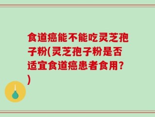 食道癌能不能吃灵芝孢子粉(灵芝孢子粉是否适宜食道癌患者食用？)