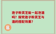 孢子粉灵芝能一起泡酒吗？探究孢子粉灵芝与酒的搭配效果？