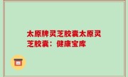 太原牌灵芝胶囊太原灵芝胶囊：健康宝库