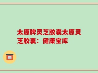 太原牌灵芝胶囊太原灵芝胶囊：健康宝库