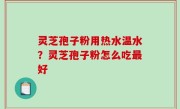 灵芝孢子粉用热水温水？灵芝孢子粉怎么吃最好