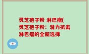 灵芝孢子粉 淋巴瘤(灵芝孢子粉：潜力抗击淋巴瘤的全新选择