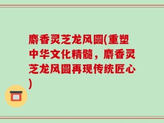 麝香灵芝龙风圆(重塑中华文化精髓，麝香灵芝龙风圆再现传统匠心)