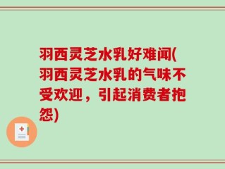 羽西灵芝水乳好难闻(羽西灵芝水乳的气味不受欢迎，引起消费者抱怨)